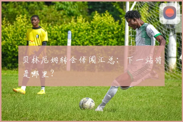 贝林厄姆转会传闻汇总：下一站将是哪里？