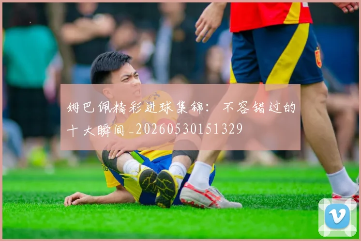 姆巴佩精彩进球集锦：不容错过的十大瞬间_20260530151329