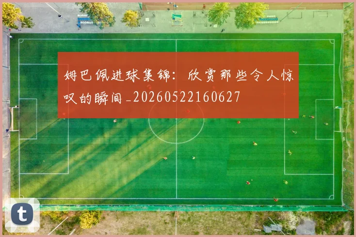 姆巴佩进球集锦：欣赏那些令人惊叹的瞬间_20260522160627