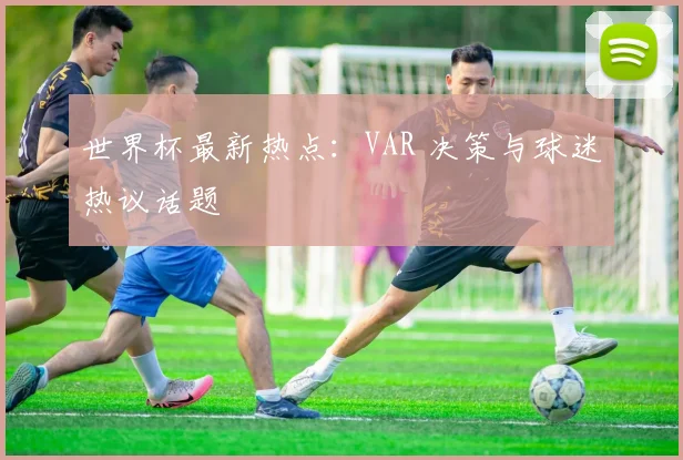 世界杯最新热点：VAR 决策与球迷热议话题