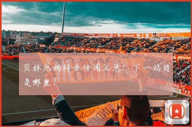 贝林厄姆转会传闻汇总：下一站将是哪里？