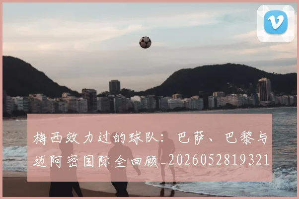梅西效力过的球队：巴萨、巴黎与迈阿密国际全回顾_20260528193213